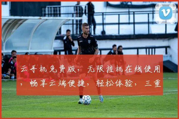 云手机免费版，无限挂机在线使用，畅享云端便捷，轻松体验，三重福利，不容错过，快来加入