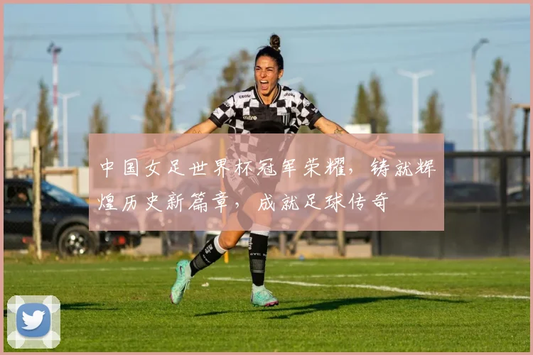 中国女足世界杯冠军荣耀，铸就辉煌历史新篇章，成就足球传奇