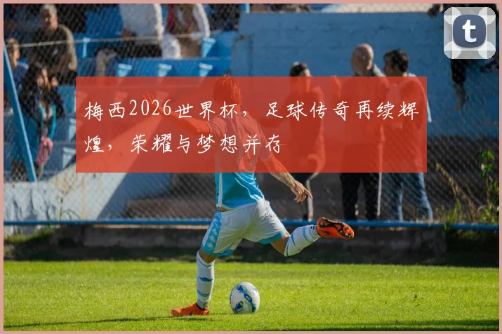 梅西2026世界杯，足球传奇再续辉煌，荣耀与梦想并存