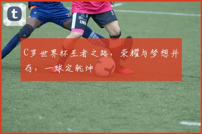 C罗世界杯王者之路，荣耀与梦想并存，一球定乾坤