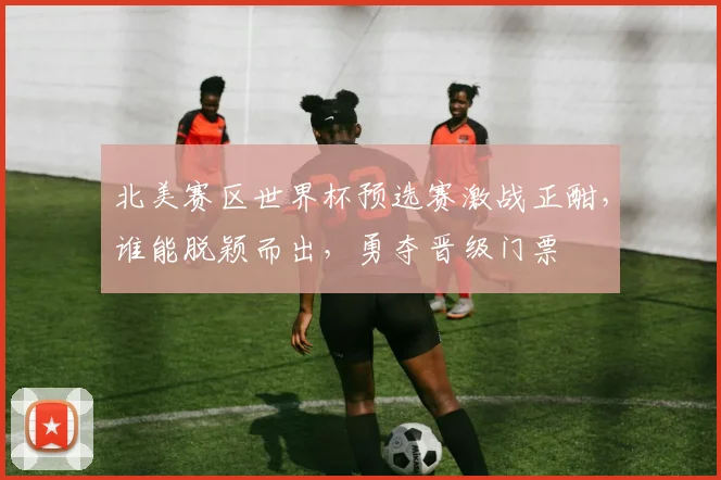 北美赛区世界杯预选赛激战正酣，谁能脱颖而出，勇夺晋级门票
