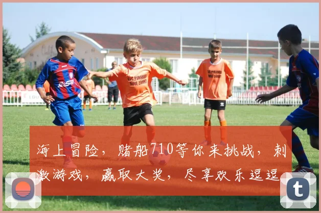 海上冒险，赌船710等你来挑战，刺激游戏，赢取大奖，尽享欢乐逗逗逗