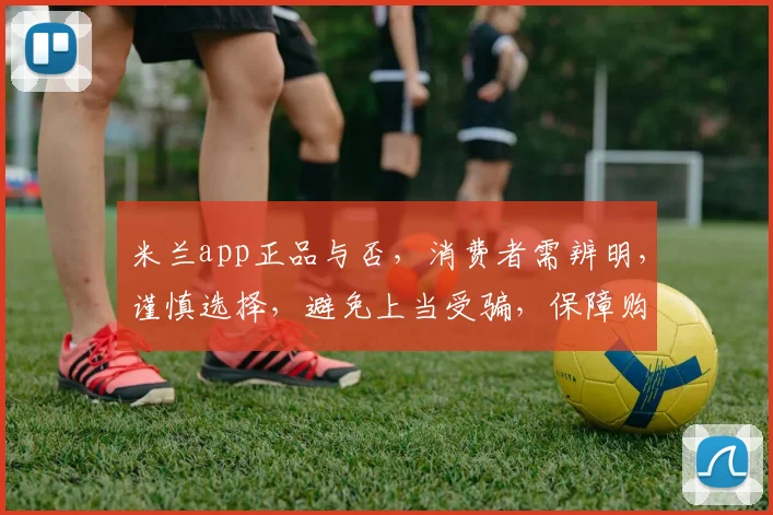 米兰app正品与否，消费者需辨明，谨慎选择，避免上当受骗，保障购物安全。