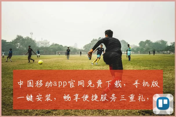 中国移动app官网免费下载，手机版一键安装，畅享便捷服务三重礼，不容错过