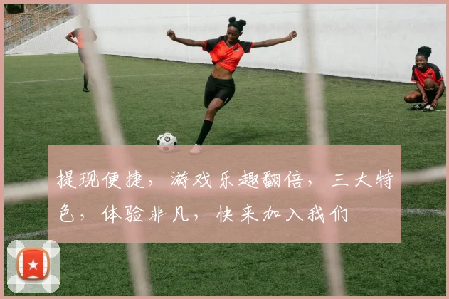 提现便捷，游戏乐趣翻倍，三大特色，体验非凡，快来加入我们